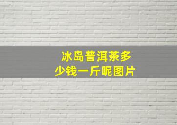 冰岛普洱茶多少钱一斤呢图片