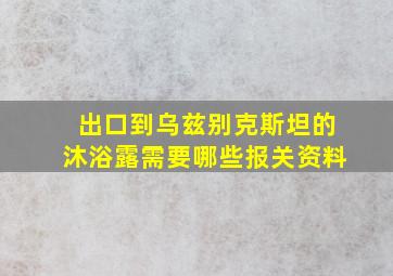 出口到乌兹别克斯坦的沐浴露需要哪些报关资料