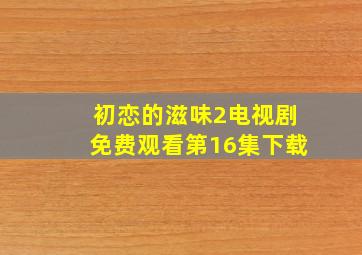 初恋的滋味2电视剧免费观看第16集下载