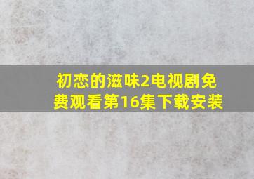 初恋的滋味2电视剧免费观看第16集下载安装