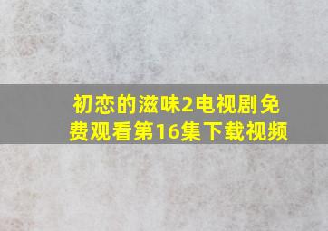 初恋的滋味2电视剧免费观看第16集下载视频