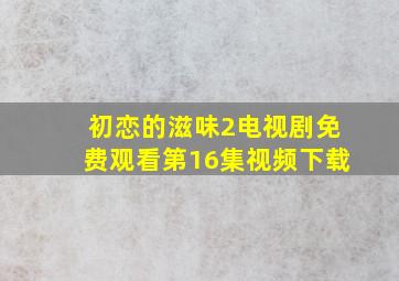 初恋的滋味2电视剧免费观看第16集视频下载