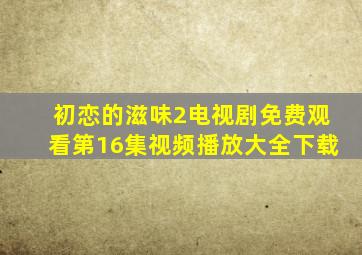 初恋的滋味2电视剧免费观看第16集视频播放大全下载