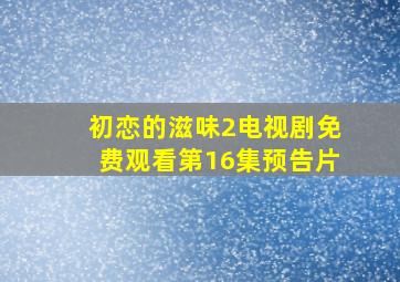 初恋的滋味2电视剧免费观看第16集预告片