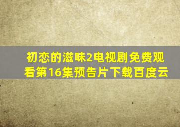 初恋的滋味2电视剧免费观看第16集预告片下载百度云