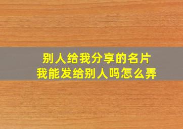 别人给我分享的名片我能发给别人吗怎么弄