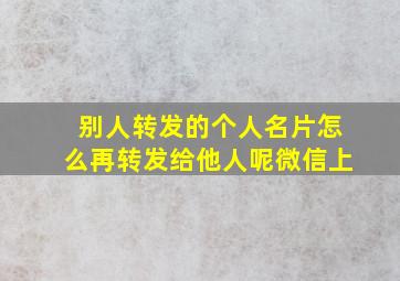 别人转发的个人名片怎么再转发给他人呢微信上