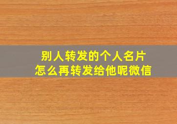 别人转发的个人名片怎么再转发给他呢微信