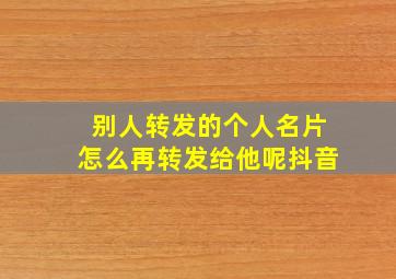 别人转发的个人名片怎么再转发给他呢抖音