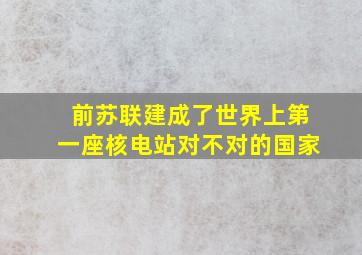 前苏联建成了世界上第一座核电站对不对的国家