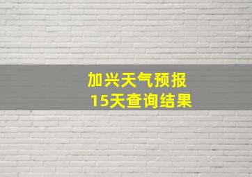 加兴天气预报15天查询结果