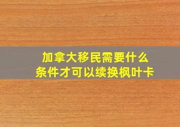 加拿大移民需要什么条件才可以续换枫叶卡