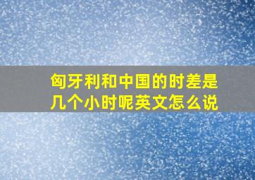 匈牙利和中国的时差是几个小时呢英文怎么说