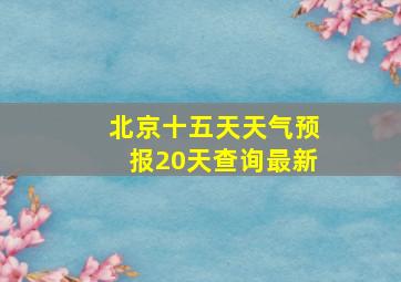 北京十五天天气预报20天查询最新