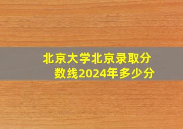 北京大学北京录取分数线2024年多少分