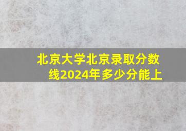 北京大学北京录取分数线2024年多少分能上