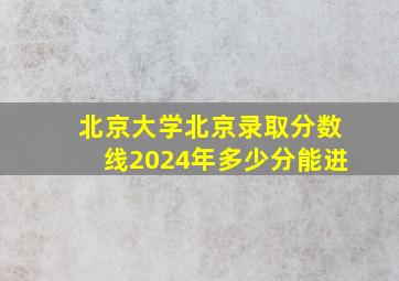 北京大学北京录取分数线2024年多少分能进