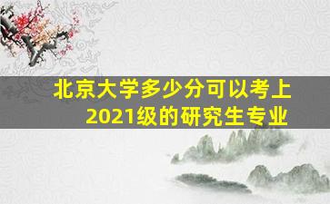 北京大学多少分可以考上2021级的研究生专业