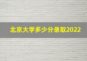 北京大学多少分录取2022