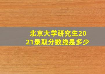 北京大学研究生2021录取分数线是多少