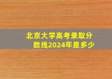 北京大学高考录取分数线2024年是多少