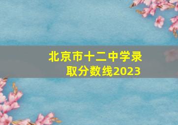 北京市十二中学录取分数线2023