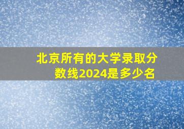 北京所有的大学录取分数线2024是多少名