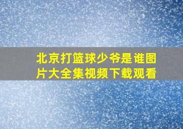 北京打篮球少爷是谁图片大全集视频下载观看