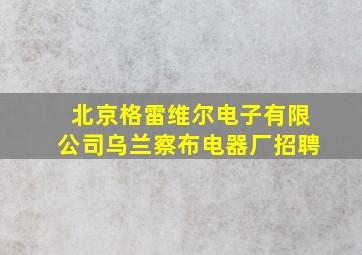 北京格雷维尔电子有限公司乌兰察布电器厂招聘