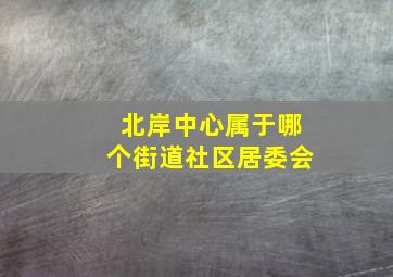 北岸中心属于哪个街道社区居委会