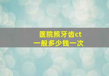 医院照牙齿ct一般多少钱一次