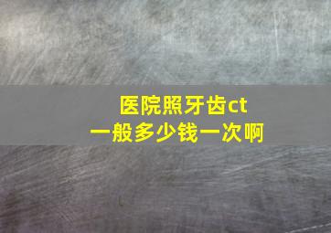 医院照牙齿ct一般多少钱一次啊