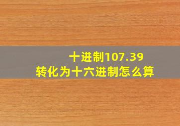 十进制107.39转化为十六进制怎么算