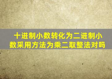 十进制小数转化为二进制小数采用方法为乘二取整法对吗