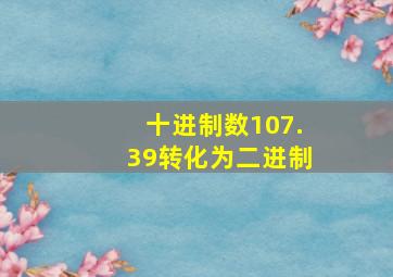 十进制数107.39转化为二进制