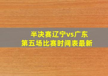 半决赛辽宁vs广东第五场比赛时间表最新