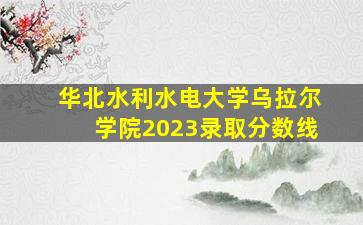 华北水利水电大学乌拉尔学院2023录取分数线