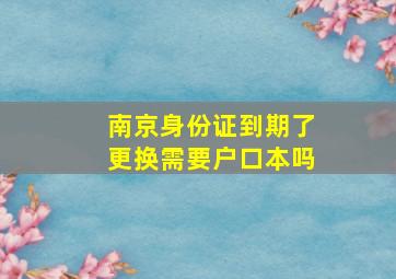 南京身份证到期了更换需要户口本吗