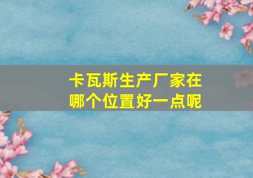 卡瓦斯生产厂家在哪个位置好一点呢