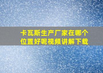 卡瓦斯生产厂家在哪个位置好呢视频讲解下载