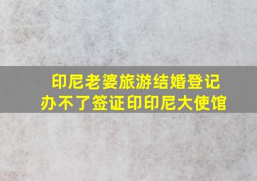 印尼老婆旅游结婚登记办不了签证印印尼大使馆