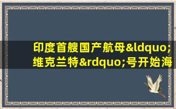 印度首艘国产航母“维克兰特”号开始海试