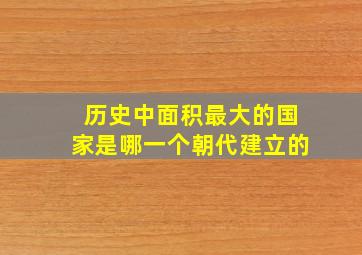 历史中面积最大的国家是哪一个朝代建立的