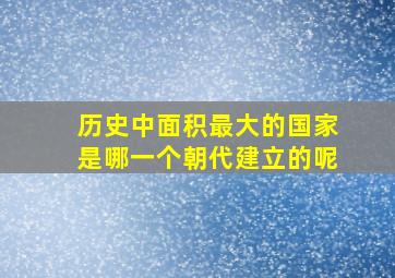 历史中面积最大的国家是哪一个朝代建立的呢