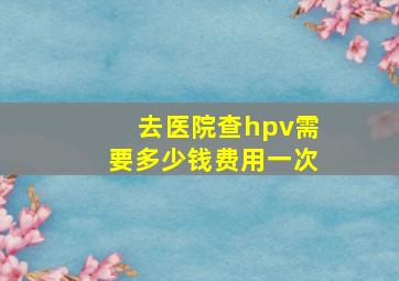 去医院查hpv需要多少钱费用一次