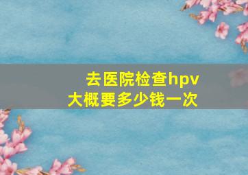 去医院检查hpv大概要多少钱一次