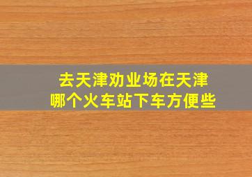 去天津劝业场在天津哪个火车站下车方便些