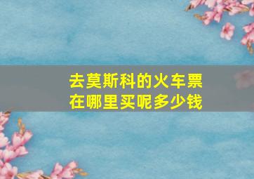 去莫斯科的火车票在哪里买呢多少钱