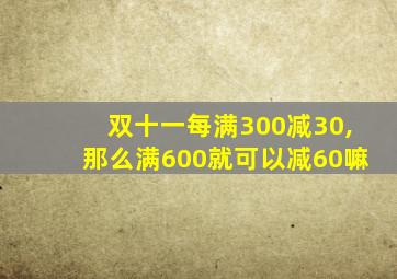 双十一每满300减30,那么满600就可以减60嘛