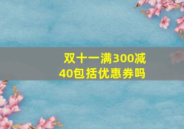 双十一满300减40包括优惠券吗